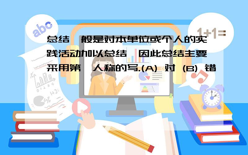 总结一般是对本单位或个人的实践活动加以总结,因此总结主要采用第一人称的写.(A) 对 (B) 错