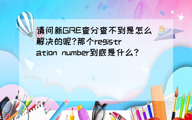 请问新GRE查分查不到是怎么解决的呢?那个registration number到底是什么?