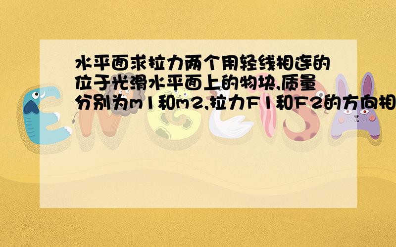 水平面求拉力两个用轻线相连的位于光滑水平面上的物块,质量分别为m1和m2,拉力F1和F2的方向相反,与轻线沿同一水平直线,且F1>F2.求两物体在运动过程中的轻线的拉力T的大小.F1-----m1----轻线---m