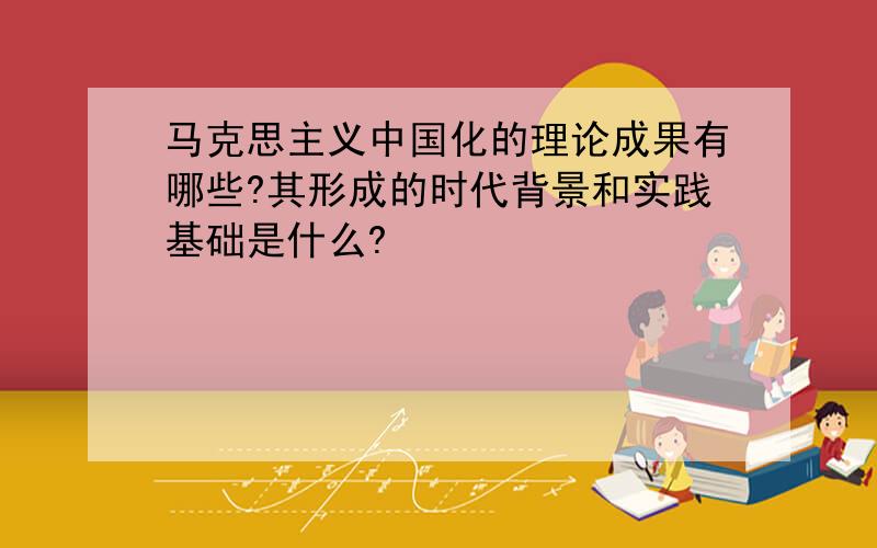 马克思主义中国化的理论成果有哪些?其形成的时代背景和实践基础是什么?