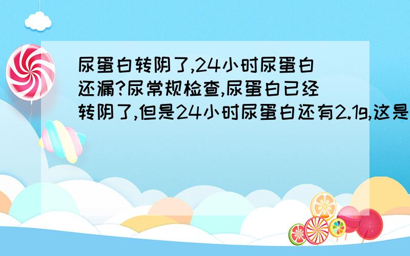 尿蛋白转阴了,24小时尿蛋白还漏?尿常规检查,尿蛋白已经转阴了,但是24小时尿蛋白还有2.1g,这是怎么回事啊?转阴了不就是代表不漏了吗?24小时尿蛋白还会超出正常值?还有,小腿还会经常性的浮