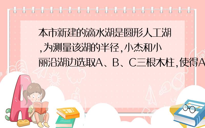 本市新建的滴水湖是圆形人工湖,为测量该湖的半径,小杰和小丽沿湖边选取A、B、C三根木柱,使得AB之间的距离与AC之间的距离相等,并测得BC=240m,A到BC的距离为5m,请你帮他们求出滴水湖的半径.