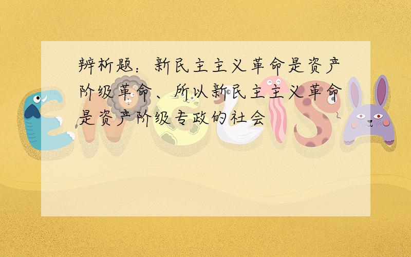 辨析题：新民主主义革命是资产阶级革命、所以新民主主义革命是资产阶级专政的社会