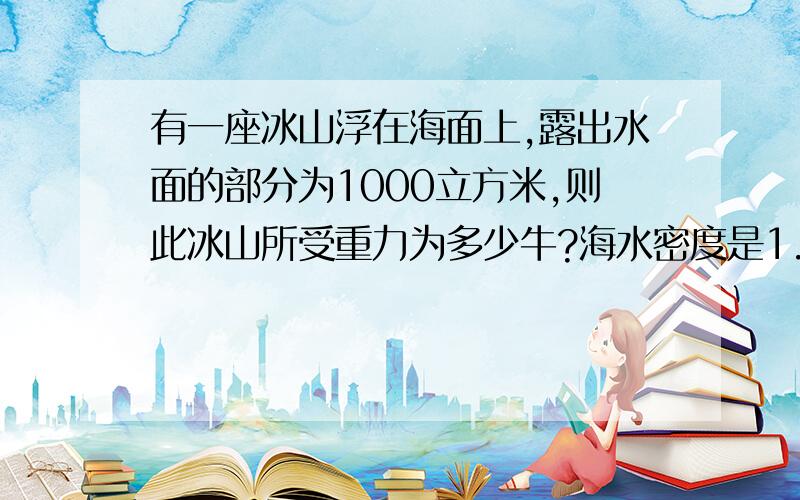 有一座冰山浮在海面上,露出水面的部分为1000立方米,则此冰山所受重力为多少牛?海水密度是1.04×10的3次千克每立方米冰的密度是0.9×10的3次千克每立方米