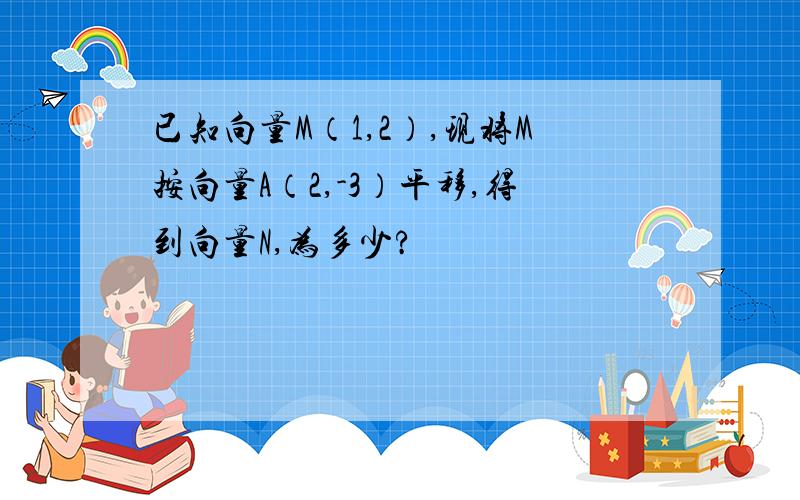 已知向量M（1,2）,现将M按向量A（2,-3）平移,得到向量N,为多少?