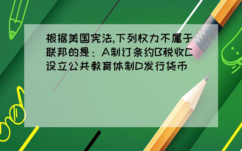 根据美国宪法,下列权力不属于联邦的是：A制订条约B税收C设立公共教育体制D发行货币