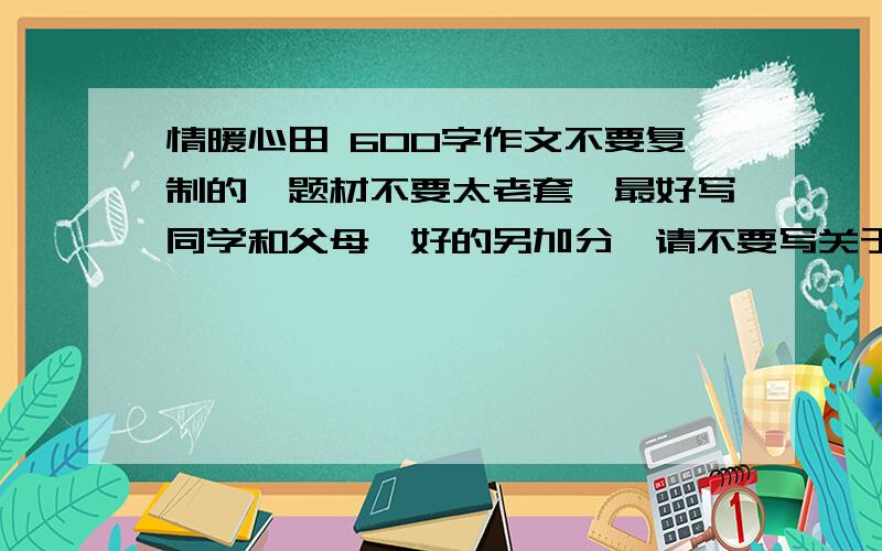 情暖心田 600字作文不要复制的,题材不要太老套,最好写同学和父母,好的另加分,请不要写关于老师的，还有，要有一件具体事例。也不要写什么我生病了，然后父母连夜照顾我，或是考试的