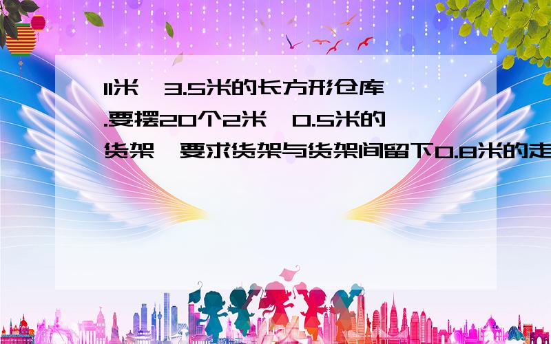 11米*3.5米的长方形仓库.要摆20个2米*0.5米的货架,要求货架与货架间留下0.8米的走道,由可行的方案么