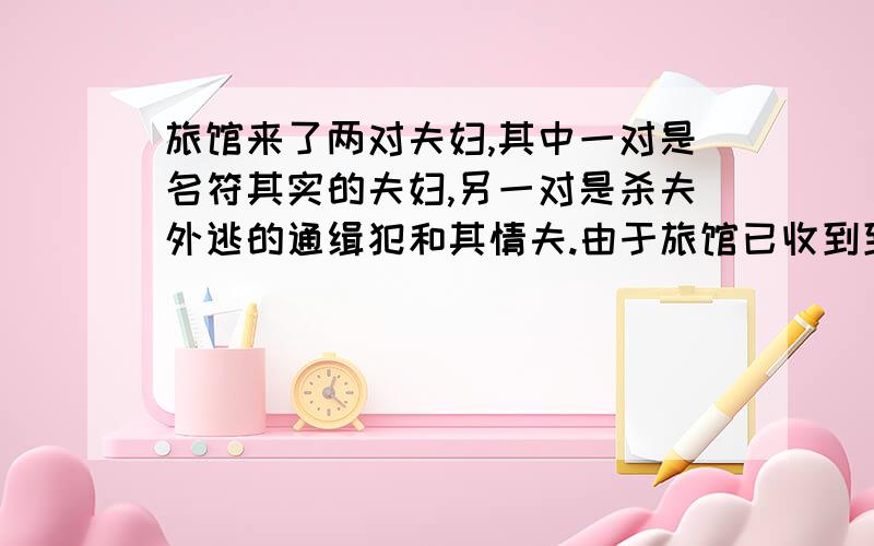 旅馆来了两对夫妇,其中一对是名符其实的夫妇,另一对是杀夫外逃的通缉犯和其情夫.由于旅馆已收到到通缉令,所以早有警惕,不巧,通缉照片不清楚,无法辩别哪一对是罪犯,但是,出来迎接的店