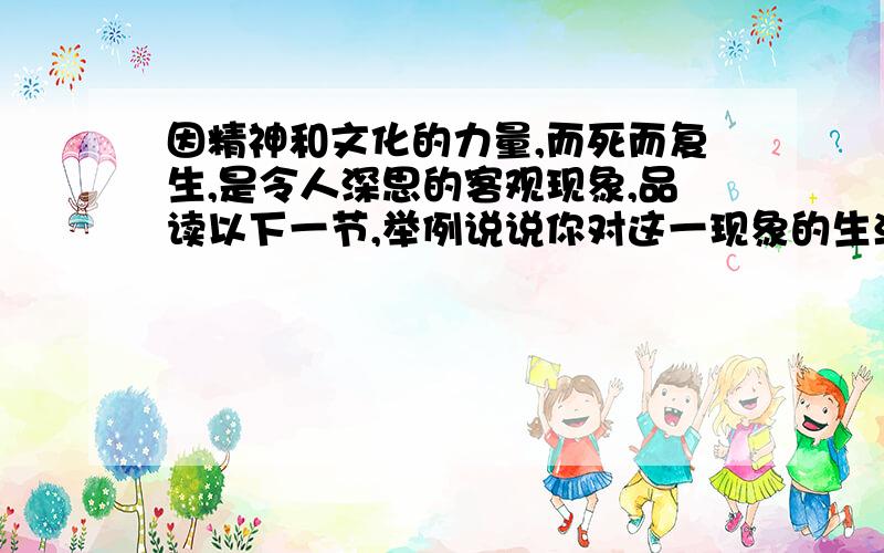 因精神和文化的力量,而死而复生,是令人深思的客观现象,品读以下一节,举例说说你对这一现象的生活感受为何?因为由此我想到“死而复生”一词.看来,有时死才是生的试金石.自然界的植物