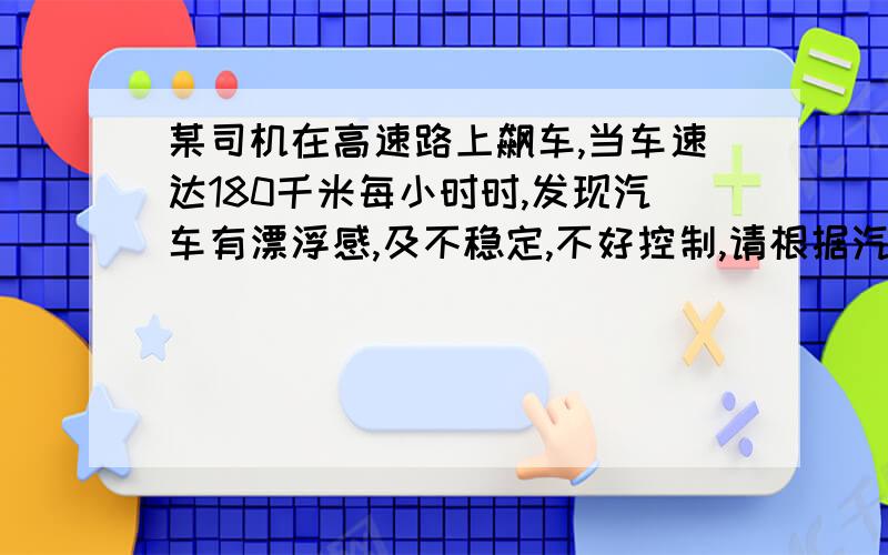 某司机在高速路上飙车,当车速达180千米每小时时,发现汽车有漂浮感,及不稳定,不好控制,请根据汽车的外形结构对这一现象做出解释