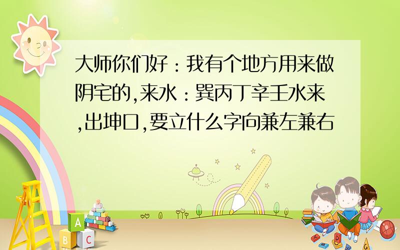 大师你们好：我有个地方用来做阴宅的,来水：巽丙丁辛壬水来,出坤口,要立什么字向兼左兼右