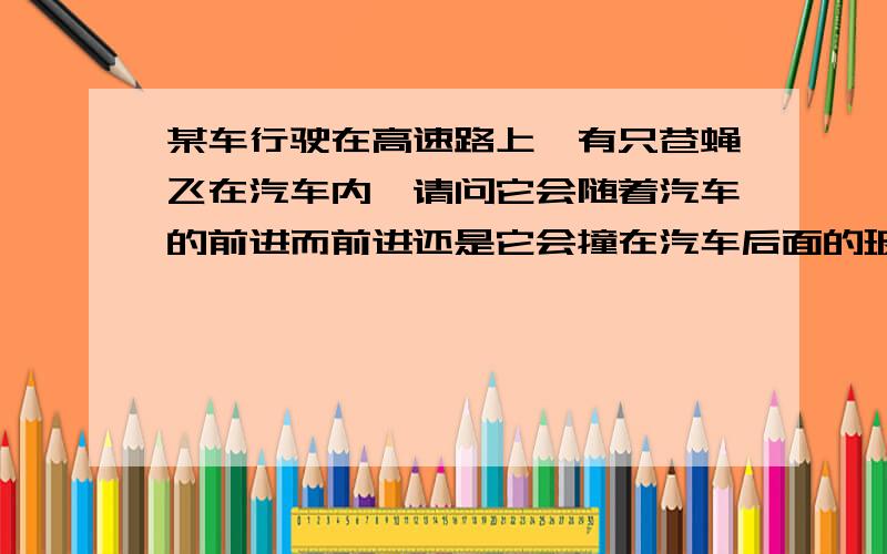 某车行驶在高速路上,有只苍蝇飞在汽车内,请问它会随着汽车的前进而前进还是它会撞在汽车后面的玻璃上?