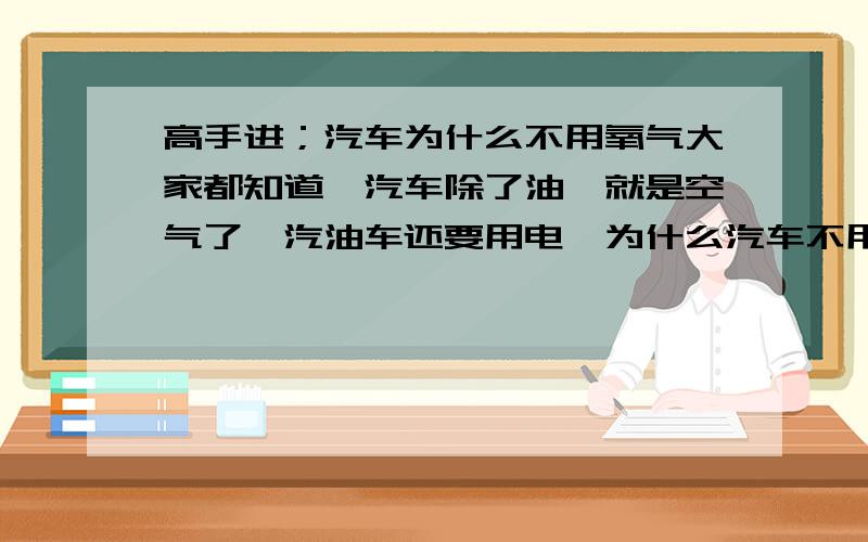 高手进；汽车为什么不用氧气大家都知道,汽车除了油,就是空气了,汽油车还要用电,为什么汽车不用氧气作为混合气呢,这样不是更容易燃烧,且可以使混合气更稀释一些,这样燃烧更容易,同时