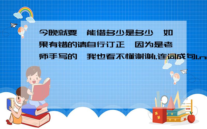 今晚就要,能借多少是多少,如果有错的请自行订正,因为是老师手写的,我也看不懂谢谢1.连词成句1.not,does,he,like,playing,sports.2.sixth,the,day,Friday,week,of is,a.2.用所给单词的适当形式填空1.My father like