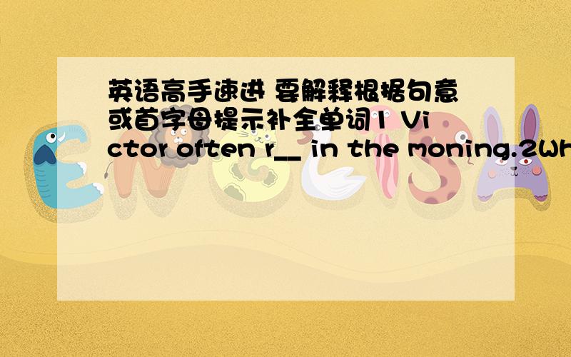 英语高手速进 要解释根据句意或首字母提示补全单词1 Victor often r__ in the moning.2What's your uncle's j____? -- He is a teacher.3 She often t__ a walk to work in the evening.4 His father never g___home very late in the evening5