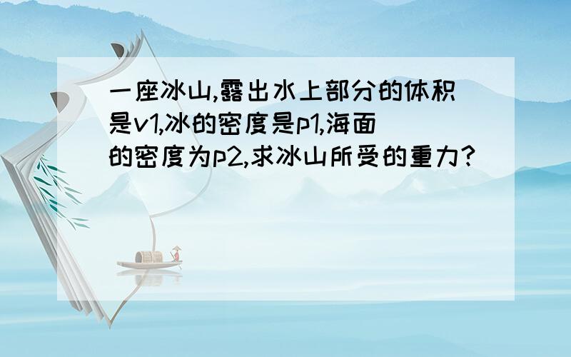 一座冰山,露出水上部分的体积是v1,冰的密度是p1,海面的密度为p2,求冰山所受的重力?