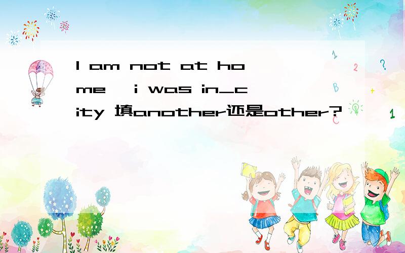 I am not at home ,i was in_city 填another还是other?