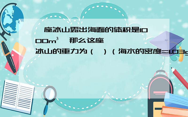 一座冰山露出海面的体积是1000m³,那么这座冰山的重力为（ ）（海水的密度=1.03g/cm³,冰的密度=0.9g/cm³）