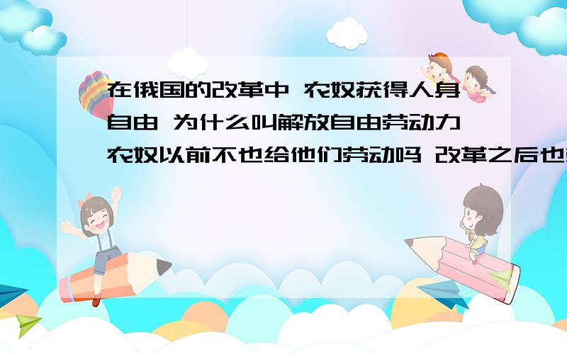 在俄国的改革中 农奴获得人身自由 为什么叫解放自由劳动力农奴以前不也给他们劳动吗 改革之后也劳动啊 怎么叫解放自由劳动力呢