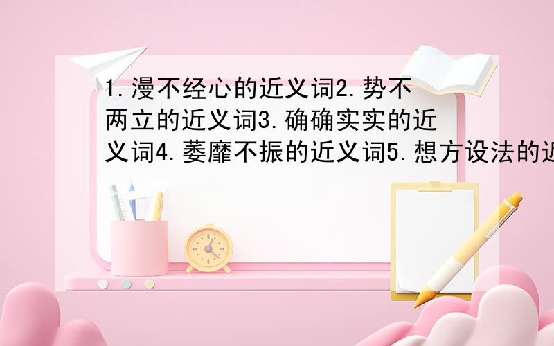 1.漫不经心的近义词2.势不两立的近义词3.确确实实的近义词4.萎靡不振的近义词5.想方设法的近义词!