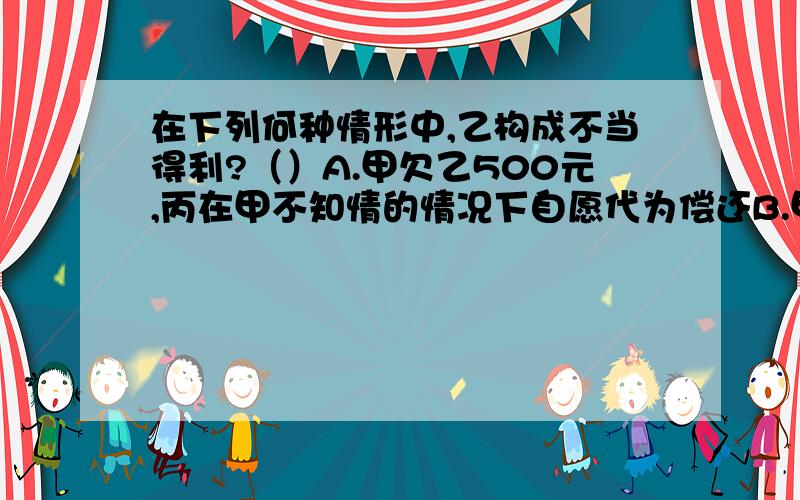 在下列何种情形中,乙构成不当得利?（）A.甲欠乙500元,丙在甲不知情的情况下自愿代为偿还B.甲大学新建校区,当地居民乙的房屋大幅升值C.甲以拾得的100元还了欠乙的债务D.甲雇人耕田,雇工误