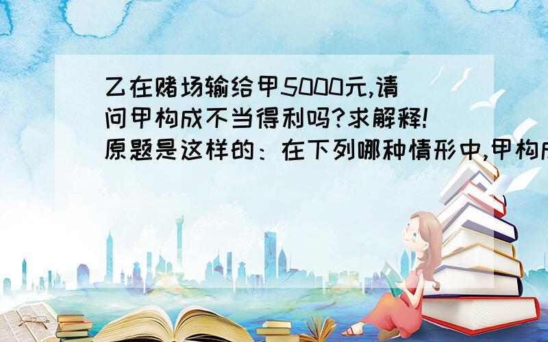 乙在赌场输给甲5000元,请问甲构成不当得利吗?求解释!原题是这样的：在下列哪种情形中,甲构成不当得利（ ）   A．某城市修建地铁,地铁附近居民甲的房屋大幅升值 B．甲、乙之间订有买卖合