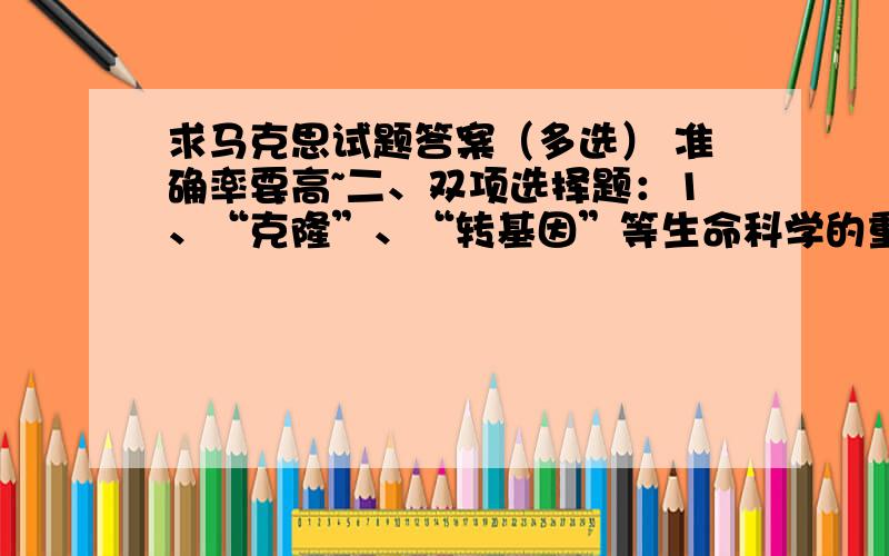 求马克思试题答案（多选） 准确率要高~二、双项选择题：1、“克隆”、“转基因”等生命科学的重大突破,表明____A、意识可以创造物质\x05\x05\x05 B、为“世界统一于物质”提供了自然科学