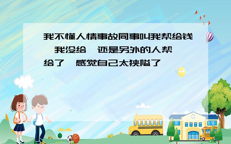 我不懂人情事故同事叫我帮给钱  我没给  还是另外的人帮给了  感觉自己太狭隘了