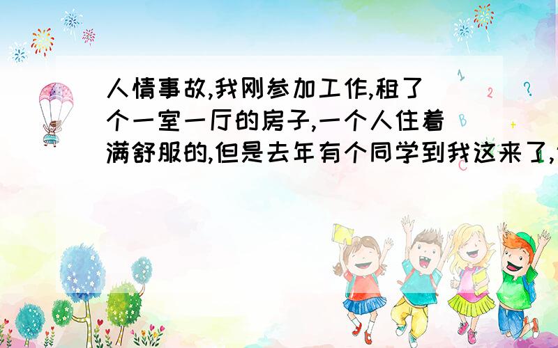 人情事故,我刚参加工作,租了个一室一厅的房子,一个人住着满舒服的,但是去年有个同学到我这来了,说是找工作,在我这住,我说那就住呗!可是他一住这就不走了,工作也是偶尔才去面视一家单