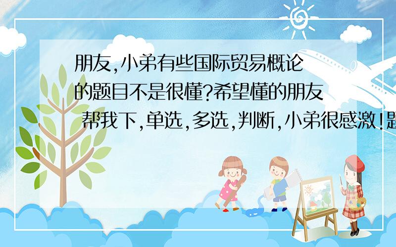 朋友,小弟有些国际贸易概论 的题目不是很懂?希望懂的朋友 帮我下,单选,多选,判断,小弟很感激!题型:单选题（请在以下几个选项中选择唯一正确答案） 内容:绝对利益理论的核心是国际分工