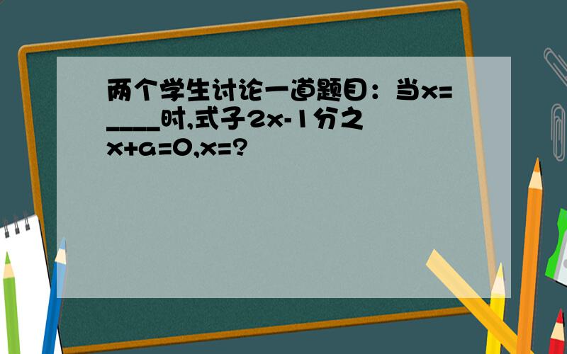 两个学生讨论一道题目：当x=____时,式子2x-1分之x+a=0,x=?