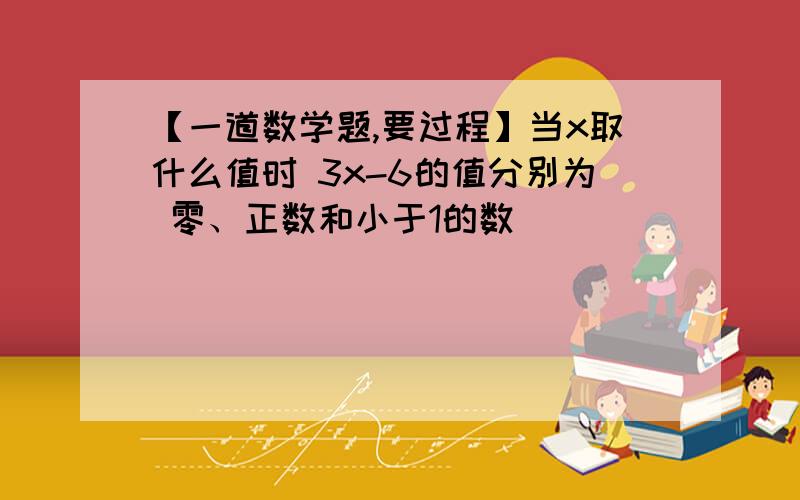 【一道数学题,要过程】当x取什么值时 3x-6的值分别为 零、正数和小于1的数