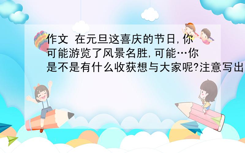 作文 在元旦这喜庆的节日,你可能游览了风景名胜,可能…你是不是有什么收获想与大家呢?注意写出感受和体