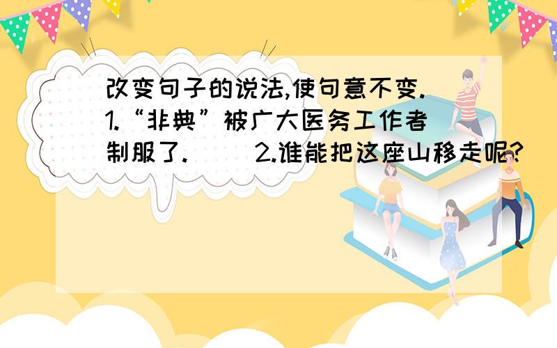 改变句子的说法,使句意不变.1.“非典”被广大医务工作者制服了.     2.谁能把这座山移走呢?