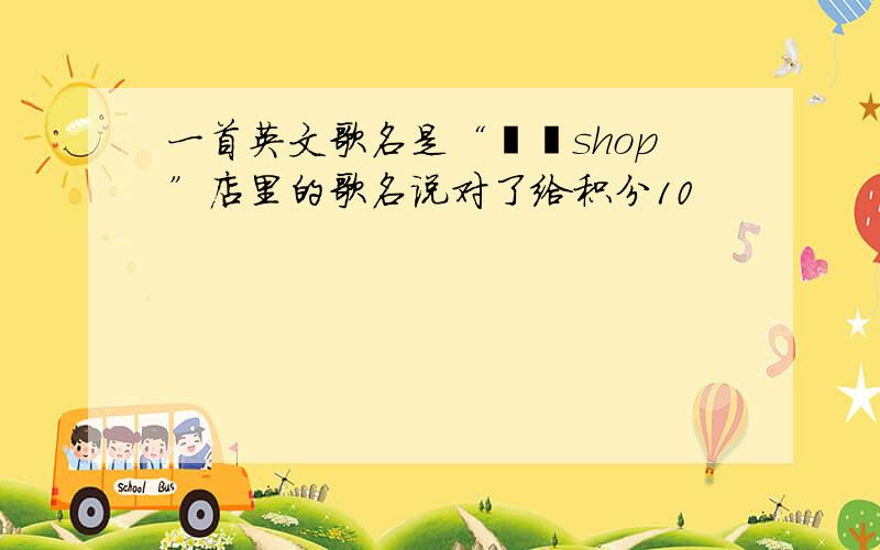 一首英文歌名是“貔貅shop”店里的歌名说对了给积分10