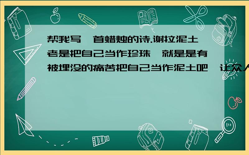 帮我写一首蜡烛的诗.谢拉泥土老是把自己当作珍珠,就是是有被埋没的痛苦把自己当作泥土吧,让众人把你踩成一条路写一首关于《蜡烛》的,