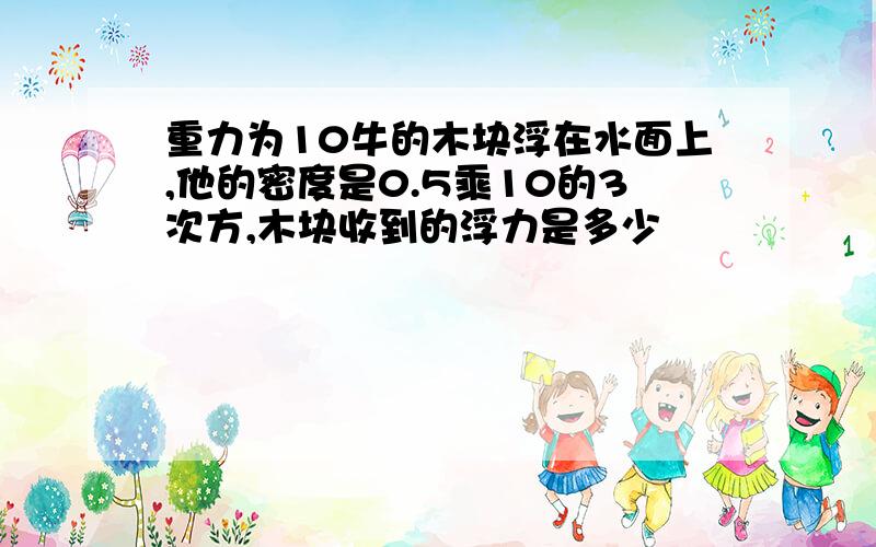 重力为10牛的木块浮在水面上,他的密度是0.5乘10的3次方,木块收到的浮力是多少