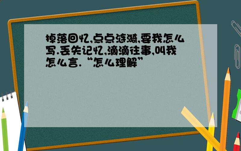 掉落回忆,点点涟漪,要我怎么写.丢失记忆,滴滴往事,叫我怎么言.“怎么理解”