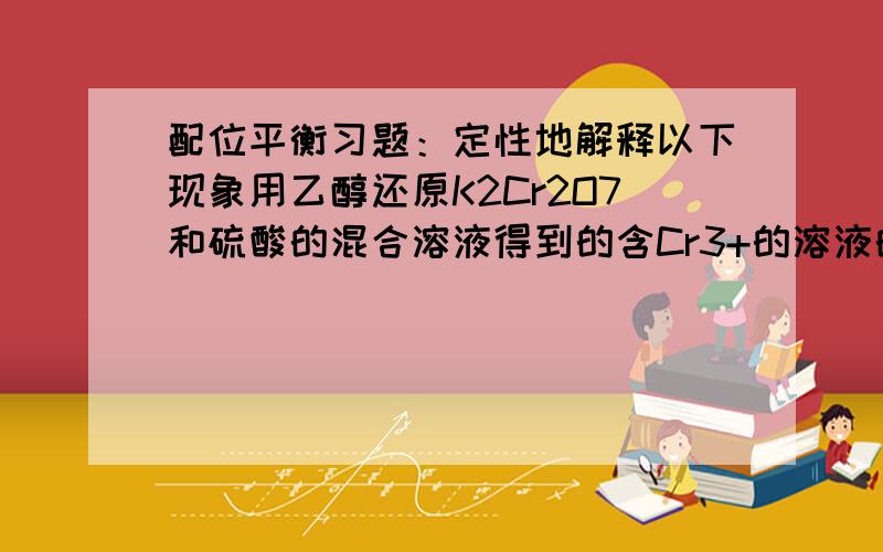 配位平衡习题：定性地解释以下现象用乙醇还原K2Cr2O7和硫酸的混合溶液得到的含Cr3+的溶液的颜色是深暗蓝紫色的,放置蒸发水分后能结晶出KCr(SO4)2.12H2O紫色八面体晶体,若为加快蒸发水分,将