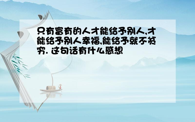 只有富有的人才能给予别人,才能给予别人幸福,能给予就不贫穷. 这句话有什么感想