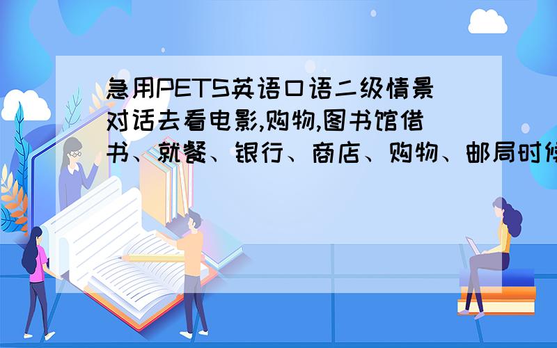 急用PETS英语口语二级情景对话去看电影,购物,图书馆借书、就餐、银行、商店、购物、邮局时候的英语对话.注意是英语对话.急用