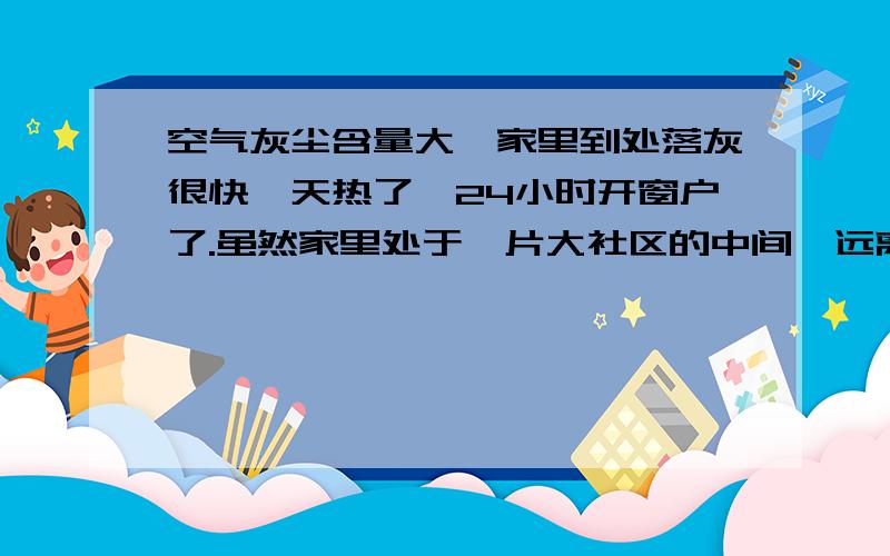 空气灰尘含量大,家里到处落灰很快,天热了,24小时开窗户了.虽然家里处于一片大社区的中间,远离交通要道,但还是家具上一天一层土,也不光是家具上,电器上、地板上、键盘上,到处都脏得飞