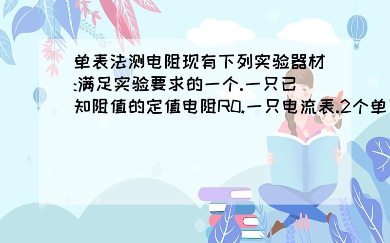 单表法测电阻现有下列实验器材:满足实验要求的一个.一只已知阻值的定值电阻R0.一只电流表.2个单刀单掷开关  足量的导线.请利用这些器材设计实验,测出一只未知电阻Rx的阻值.要求：(1)画