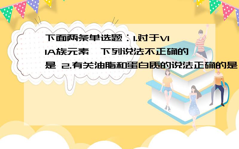 下面两条单选题：1.对于VIIA族元素,下列说法不正确的是 2.有关油脂和蛋白质的说法正确的是