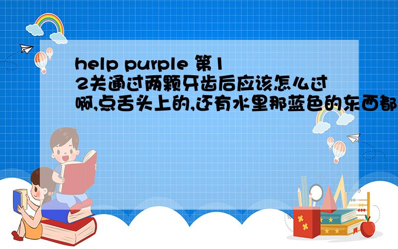 help purple 第12关通过两颗牙齿后应该怎么过啊,点舌头上的,还有水里那蓝色的东西都没有效果了