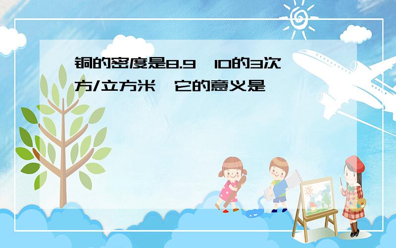 铜的密度是8.9*10的3次方/立方米,它的意义是