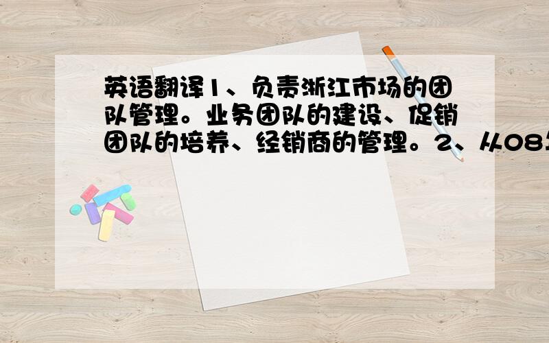 英语翻译1、负责浙江市场的团队管理。业务团队的建设、促销团队的培养、经销商的管理。2、从08年零市场基础做到2010年的3000万，有着共同作战的团队和优秀的同事们。3、负责空白市场的