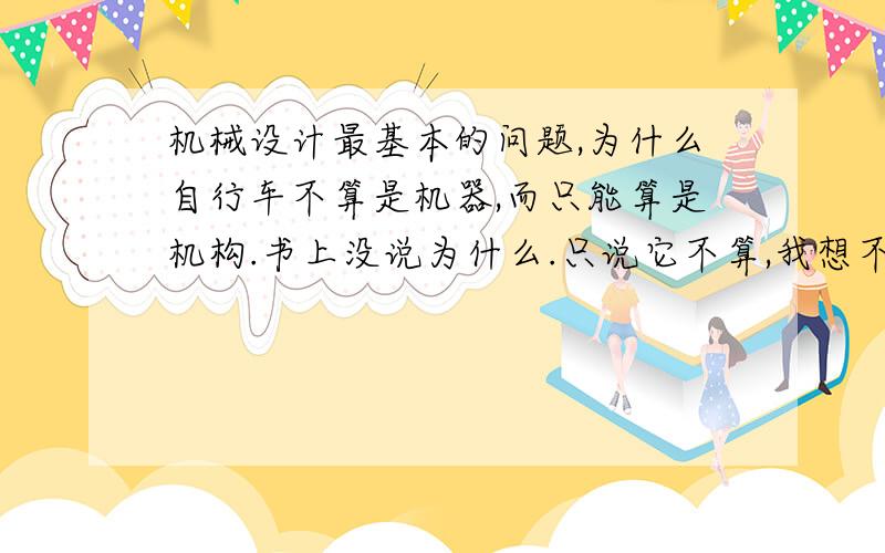 机械设计最基本的问题,为什么自行车不算是机器,而只能算是机构.书上没说为什么.只说它不算,我想不通.它有动力：人；有传动机构；有执行机构；有控制部分；而且是实物组合体有相对运