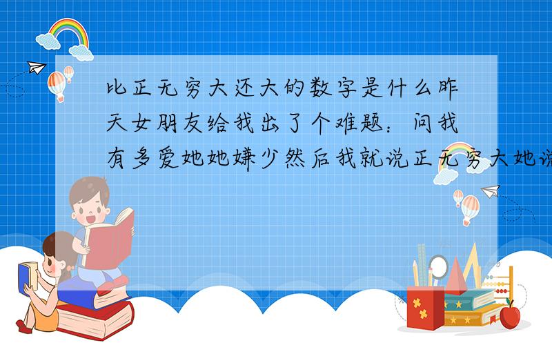 比正无穷大还大的数字是什么昨天女朋友给我出了个难题：问我有多爱她她嫌少然后我就说正无穷大她说有一个更得大的数字百思不得其解注意：是数字我说是她她说不对女朋友说还是不对.